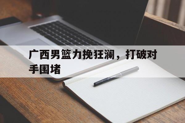 乐鱼体育线上网站-广西男篮力挽狂澜,打破对手围堵视频